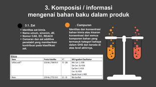 3. Komposisi / informasi
mengenai bahan baku dalam produk
 Identitas zat kimia.
 Nama umum, sinonim, dll.
 Nomor CAS, EC, REACH
 Cemaran dan zat additive
penstabil yang memberikan
kontribusi pada klasifikasi
zat.
3.1. Zat
Identitas dan konsentrasi
bahan kimia atau kisaran
konsentrasi dari semua
komponen bahan yang
termasuk kategori bahaya
dalam GHS dan berada di
atas level akhirnya.
3.2. Campuran
 