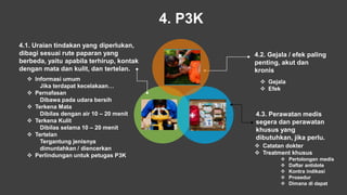 4. P3K
4.2. Gejala / efek paling
penting, akut dan
kronis
 Gejala
 Efek
4.3. Perawatan medis
segera dan perawatan
khusus yang
dibutuhkan, jika perlu.
 Catatan dokter
 Treatment khusus
 Pertolongan medis
 Daftar antidote
 Kontra indikasi
 Prosedur
 Dimana di dapat
4.1. Uraian tindakan yang diperlukan,
dibagi sesuai rute paparan yang
berbeda, yaitu apabila terhirup, kontak
dengan mata dan kulit, dan tertelan.
 Informasi umum
Jika terdapat kecelakaan…
 Pernafasan
Dibawa pada udara bersih
 Terkena Mata
Dibilas dengan air 10 – 20 menit
 Terkena Kulit
Dibilas selama 10 – 20 menit
 Tertelan
Tergantung jenisnya
dimuntahkan / diencerkan
 Perlindungan untuk petugas P3K
 