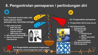 8. Pengontrolan pemaparan / perlindungan diri
8.1. Parameter kontrol yaitu nilai
batas paparan dalam
pekerjaan atau nilai-batas biologis
 Nilai ambang batas
 NAB rata-rata
 Pajanan Singkat
diperkenankan
 NAB kadar tertinggi
 Nilai Paparan Biologi (BLV)
 Standar Nasional dan
internasional
8.2. Pengendalian pemaparan
 Pengendalian teknik yang sesuai
 Alat Pelindung Diri
 Pelindung mata
 Pelindung kulit
 Tangan
 Pelindung yg
sesuai
 Materi yang tidak
sesuai
 Pelindung tubuh
 Pelindung pernafasan
 Pelindung panas
8.3. Pengendalian pemaparan lingkungan
Pengukuran untuk penggunaan pada customer
 