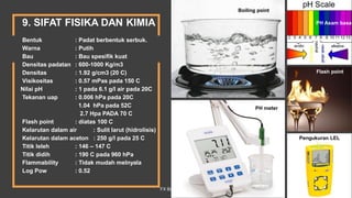 9. SIFAT FISIKA DAN KIMIA
Boiling point
PH Asam basa
Flash point
Pengukuran LEL
PH meter
Bentuk : Padat berbentuk serbuk.
Warna : Putih
Bau : Bau spesifik kuat
Densitas padatan : 600-1000 Kg/m3
Densitas : 1.92 g/cm3 (20 C)
Visikositas : 0.57 mPas pada 150 C
Nilai pH : 1 pada 6.1 g/l air pada 20C
Tekanan uap : 0.006 hPa pada 20C
1.04 hPa pada 52C
2.7 Hpa PADA 70 C
Flash point : diatas 100 C
Kelarutan dalam air : Sulit larut (hidrolisis)
Kelarutan dalam aceton : 250 g/l pada 25 C
Titik leleh : 146 – 147 C
Titik didih : 190 C pada 960 hPa
Flammability : Tidak mudah melnyala
Log Pow : 0.52
FX Bahariwan K 54
 