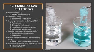 10. STABILITAS DAN
REAKTIVITAS
 Reaktivitas (10.1)
 Reaktif terhadap udara
 Stabilitas (10.2)
 Bahan stabil / tidak stabil
 Kemungkinan reaksi berbahaya (10.3)
 Polimerisasi
 Eksplosive / kebakaran
 Netralisasi / melepaskan panas
 Melepaskan gas beracun
 Kondisi yang harus dihindarkan (10.4)
 Panas / friksi / udara / cairan
 Elektrostatik
 Bahan yang tidak sesuai / incompatibility
(10.5)
 Asam / basa, flammable, beracun
 Dekomposisi produk yang berbahaya (10.6)
 NOX, SOX, COX
FX Bahariwan K 55
 