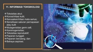 Toksisitas akut;
Korosi/iritasi kulit;
Kerusakan/iritasi mata serius;
Sensitisasi saluran pernapasan
atau kulit
Mutagenisitas germ cell;
Karsinogenisitas;
Toksisitas reproduktif;
Paparan tunggal;
Paparan berulang; dan
Bahaya aspirasi.
11. INFORMASI TOKSIKOLOGI
FX Bahariwan K 56
 