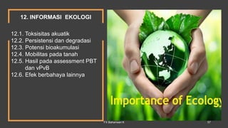 12.1. Toksisitas akuatik
12.2. Persistensi dan degradasi
12.3. Potensi bioakumulasi
12.4. Mobilitas pada tanah
12.5. Hasil pada assessment PBT
dan vPvB
12.6. Efek berbahaya lainnya
12. INFORMASI EKOLOGI
FX Bahariwan K 57
 