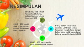KESIMPULAN
01
02
03
04
LDKB atau SDS adalah
komunikasi bahaya,
sebagai sumber utama
informasi BKB
LDKB / SDS terdiri
atas 16 bagian dan
mudah didapatkan
oleh karyawan
LDKB / SDS harus selalu
diperbaharui untuk 5 tahun
.
Setiap bahan kimia wajib
memiliki LDKB dan setiap
karyawan yang bekerja dengan
bahan kimia wajib mengetahui
bahaya bahan kimia dari LDKB
 