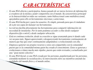 Es una Web abierta y participativa, hemos pasado de ser meros lectores de información
a creadores de la misma y poder compartirla con el mundo. Su característica principal
es la Interactividad en todas sus variantes, tanto bidireccional como multidireccional,
apoyándose para ello en herramientas sincronas y asincronas.
Es una Web hecha por y para los usuarios. Es simple, pensada para que el ciudadano
de a pie sea capaz de manejar sus herramientas.
La red nos facilita directamente las herramientas para compartir información sin
necesidad de instalarlas. Por lo tanto podemos acceder a ellas desde cualquier
dispositivo fijo o móvil y desde cualquier ubicación.
Está en continua evolución, desde su creación se sigue avanzando para ir dando cada
vez un paso más. Siguen apareciendo y desapareciendo herramientas continuamente de
manera que hay que estar continuamente adaptándose y evolucionando con ella.
Empieza a generar sus propios recursos y estos son compartidos con la comunidad
puesto que es la comunidad misma quien ha creado el conocimiento. Estos se generan y
evolucionan a ritmos mucho más rápidos, puesto que están revisados y actualizados por
una “gran mente colectiva”.
Es una Web Social, es una Web creada por las personas, popularizada por las personas,
extendida mediante la socialización y la interconexión entre sus miembros uniendo las
realidades del mundo físico y el mundo online.
CARACTERÍSTICAS
 