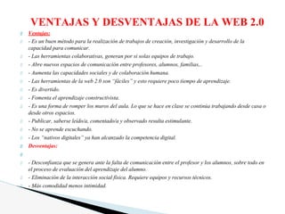 Ventajas:
- Es un buen método para la realización de trabajos de creación, investigación y desarrollo de la
capacidad para comunicar.
- Las herramientas colaborativas, generan por si solas equipos de trabajo.
- Abre nuevos espacios de comunicación entre profesores, alumnos, familias,..
- Aumenta las capacidades sociales y de colaboración humana.
- Las herramientas de la web 2.0 son “fáciles” y esto requiere poco tiempo de aprendizaje.
- Es divertido.
- Fomenta el aprendizaje constructivista.
- Es una forma de romper los muros del aula. Lo que se hace en clase se continúa trabajando desde casa o
desde otros espacios.
- Publicar, saberse leído/a, comentado/a y observado resulta estimulante.
- No se aprende escuchando.
- Los “nativos digitales” ya han alcanzado la competencia digital.
Desventajas:
- Desconfianza que se genera ante la falta de comunicación entre el profesor y los alumnos, sobre todo en
el proceso de evaluación del aprendizaje del alumno.
- Eliminación de la interacción social física. Requiere equipos y recursos técnicos.
- Más comodidad menos intimidad.
VENTAJAS Y DESVENTAJAS DE LA WEB 2.0
 
