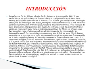 Introducción En los últimos años ha hecho fortuna la denominación Web2.0, una
evolución de las aplicaciones de Internet desde su configuración tradicional hasta
nuevas aplicaciones centradas en el usuario. Esta actitud, que no define una tecnología
específica, ha dado lugar a un nuevo paradigma en la comprensión de la red, entendido
como una constelación de tecnologías plurales y de comportamientos socio técnicos. El
paso de los datos a las personas, por medio del software social, ha suministrado una
dinámica colaborativa que tiene su máxima expresión en los blogs, sin olvidar otras
herramientas, como el viqui, el podcast, el videopodcast o las comunidades de
interacción social. En este módulo encontraremos una definición de la Web 2.0 como
expresión de la apertura de la red a nuevas conductas que se resumen en la concepción
de la web como plataforma y del usuario como centro. Interactúan en este contexto el
aspecto tecnológico, a través de nuevas herramientas, aplicaciones, sistemas y servicios,
y el aspecto social, con nuevas formas de comunicación y relación entre los miembros de
la World Wide Web, que se plasman perfectamente en la blogosfera como conjunto de
enlaces y de textos interrelacionados y como creadora de comunidad. Estableceremos,
sin embargo, las diferencias entre la Web 1.0, con aplicaciones rígidas y un control
centralizado de la información, y la Web 2.0, en la cual las aplicaciones se flexibilizan,
los contenidos se adaptan al medio y se atomizan (microcontenidos) y los usuarios, con
la autopublicación de contenidos y su difusión multidireccional, se convierten en los
pioneros de la nueva era digital.
INTRODUCCIÓN
 