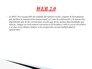 La Web 2.0 es inseparable del estallido del software social, conjunto de herramientas
que facilitan la comunicación interpersonal, así como la colaboración y la interacción,
dependiendo más de las convenciones sociales que de las mismas funcionalidades que
ofrecen. Aunque en cierta manera esta tarea ya la llevaban a cabo el correo electrónico
o el chat, en los últimos tiempos se ha enriquecido con una multiplicidad de
aplicaciones.
WEB 2.0
 