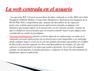 . La expresión Web 2.0 nació en una lluvia de ideas realizada en el año 2004 entre Dale
Dougherty (O'Reilly Media) y Craig Cline (MediaLive). Realizaron una diagnosis de la
World Wide Web y comprobaron que, después del descalabro de las empresas
punto.com, estaban apareciendo nuevas aplicaciones basadas en páginas web
dinámicas que ponían énfasis en la interacción y en los vínculos sociales. A partir de
aquí se dedujeron unos principios que sirven para entender mejor lo que algunos han
considerado un cambio de paradigma:
1)Lawebcomoplataforma: muchos servicios dejan de ser aplicaciones cerradas en el
ordenador personal (aplicaciones de escritorio) para estar disponibles y ser utilizadas
desde cualquier lugar a través de la web (un ejemplo del primer tipo podría ser el Office
de Microsoft y uno del segundo, los Docs and Spreadsheets de Google). El valor del
software es proporcional a los datos que ayuda a gestionar. En el caso del segundo
ejemplo, los documentos se pueden gestionar y compartir en línea. En todo momento la
plataforma supera la aplicación.
La web centrada en el usuario
 
