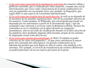 2) La web como expresión de la inteligencia colectiva: los usuarios editan y
publican contenido, que es enlazado por otros usuarios, creando una red de
interrelaciones que crece como consecuencia de la tarea colaborativa (es
casi un organismo con sus propias leyes, por ejemplo, la blogosfera, que
según Hiler es una especie de ecosistema informacional).
3) La web como una arquitectura de participación: la web ya no depende de
la iniciativa de las grandes organizaciones, sino de la actividad colectiva de
los usuarios. Como ejemplo, la Wikipedia, una enciclopedia que puede ser
mejorada por los internautas a partir de la herramienta viqui, y que ha
sustituido como referente a servicios como la Britannica Online. Incluso los
contenidos ya no se clasifican con la típica división en categorías
taxonómicas, sino en un estilo de clasificación basado en la libre elección de
las palabras clave mediante etiquetas (folcsonomía, propia de los sistemas
de etiquetado social como del.icio.us).
4) La web como sistema descentralizado: la Web 2.0 enfatiza el poder
colectivo de los sitios web pequeños1 , ya que éstos constituyen la mayor
parte del contenido del ciberespacio. La gestión colaborativa de la
información permite que ésta llegue no sólo al centro, sino también a los
extremos. Por ejemplo, el servicio de transferencia de archivos BitTorrent
no podría funcionar sin un uso masivo por parte de la gente.
 