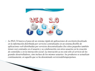 La Web 2.0 marca el paso de un sistema rígido de aplicaciones de escritorio focalizado
en la información distribuida por servicios centralizados en un sistema flexible de
aplicaciones web distribuidas por servicios descentralizados (los sitios pequeños también
tienen voz) centrados en el usuario y su colaboración con otros usuarios en la creación
de contenidos y en la interacción social. La innovación ya no está sólo al servicio de los
grandes desarrolladores, sino incluso de los mismos usuarios: los productos se actualizan
continuamente, en aquello que se ha denominado serviciosdebetaperpetuos.
 