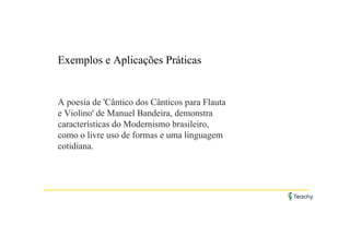 Exemplos e Aplicações Práticas
A poesia de 'Cântico dos Cânticos para Flauta
e Violino' de Manuel Bandeira, demonstra
características do Modernismo brasileiro,
como o livre uso de formas e uma linguagem
cotidiana.
 