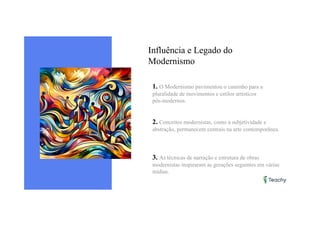 Influência e Legado do
Modernismo
1. O Modernismo pavimentou o caminho para a
pluralidade de movimentos e estilos artísticos
pós-modernos.
2. Conceitos modernistas, como a subjetividade e
abstração, permanecem centrais na arte contemporânea.
3. As técnicas de narração e estrutura de obras
modernistas inspiraram as gerações seguintes em várias
mídias.
 