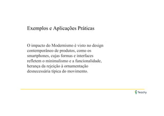 Exemplos e Aplicações Práticas
O impacto do Modernismo é visto no design
contemporâneo de produtos, como os
smartphones, cujas formas e interfaces
refletem o minimalismo e a funcionalidade,
herança da rejeição à ornamentação
desnecessária típica do movimento.
 