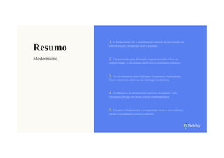 Resumo
Modernismo
1. O Modernismo foi a manifestação artística de um mundo em
transformação, rompendo com o passado.
2. Caracterizado pela abstração, experimentação e foco na
subjetividade, o movimento abriu novos horizontes estéticos.
3. Os movimentos como Cubismo, Futurismo e Surrealismo
foram expressões distintas da ideologia modernista.
4. A influência do Modernismo persiste, moldando a arte,
literatura e design em nossa cultura contemporânea.
5. Estudar o Modernismo é compreender como a arte reflete e
molda as mudanças sociais e culturais.
 