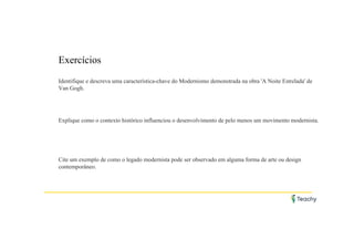 Exercícios
Identifique e descreva uma característica-chave do Modernismo demonstrada na obra 'A Noite Estrelada' de
Van Gogh.
Explique como o contexto histórico influenciou o desenvolvimento de pelo menos um movimento modernista.
Cite um exemplo de como o legado modernista pode ser observado em alguma forma de arte ou design
contemporâneo.
 