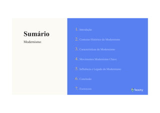 Sumário
Modernismo
1. Introdução
2. Contexto Histórico do Modernismo
3. Características do Modernismo
4. Movimentos Modernistas Chave
5. Influência e Legado do Modernismo
6. Conclusão
7. Exercícios
 
