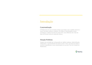 Introdução
Contextualização
O Modernismo foi um movimento artístico que rompeu com os padrões clássicos e
trouxe inovações estéticas e temáticas. Ele reflete as transformações sociais,
tecnológicas e políticas do início do século XX e suas influências são vistas até
hoje em diversas formas de expressão artística.
Situação Problema
Imagine uma sociedade que está passando por rápidas mudanças: industrialização,
urbanização e o questionamento de normas sociais. Como você acha que artistas e
escritores responderiam a essas transformações em sua arte? Esse foi o desafio do
Modernismo.
 