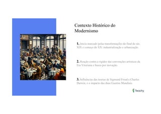 Contexto Histórico do
Modernismo
1. Início marcado pelas transformações do final do séc.
XIX e começo do XX: industrialização e urbanização.
2. Reação contra a rigidez das convenções artísticas da
Era Vitoriana e busca por inovação.
3. Influências das teorias de Sigmund Freud e Charles
Darwin, e o impacto das duas Guerras Mundiais.
 