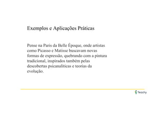 Exemplos e Aplicações Práticas
Pense na Paris da Belle Époque, onde artistas
como Picasso e Matisse buscavam novas
formas de expressão, quebrando com a pintura
tradicional, inspirados também pelas
descobertas psicanalíticas e teorias da
evolução.
 