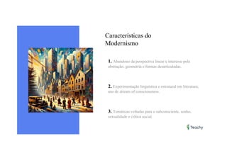 Características do
Modernismo
1. Abandono da perspectiva linear e interesse pela
abstração, geometria e formas desarticuladas.
2. Experimentação linguística e estrutural em literatura;
uso de stream of consciousness.
3. Temáticas voltadas para o subconsciente, sonho,
sexualidade e crítica social.
 