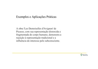 Exemplos e Aplicações Práticas
A obra 'Les Demoiselles d'Avignon' de
Picasso, com sua representação distorcida e
fragmentada do corpo humano, demonstra a
rejeição à representação tradicional e a
influência do interesse pelo subconsciente.
 