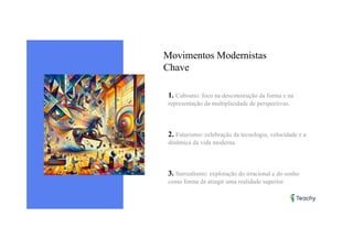 Movimentos Modernistas
Chave
1. Cubismo: foco na desconstrução da forma e na
representação da multiplicidade de perspectivas.
2. Futurismo: celebração da tecnologia, velocidade e a
dinâmica da vida moderna.
3. Surrealismo: exploração do irracional e do sonho
como forma de atingir uma realidade superior.
 