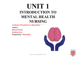 UNIT 1
INTRODUCTION TO
MENTAL HEALTH
NURSING
Textbook of Psychiatric & Mental Health Nursing
Authors
Bharat Pareek
Sandeep Arya
Prepared by:- Meenakshi
www.visionbookspublisher.com 1
 