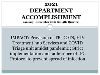 2021
DEPARTMENT
ACCOMPLISHMENT
January - December 2021 (1st-4th Quarter)
IMPACT: Provision of TB-DOTS, HIV
Treatment hub Services and COVID
Triage unit amidst pandemic ; Strict
implementation and adherence of IPC
Protocol to prevent spread of infection
 