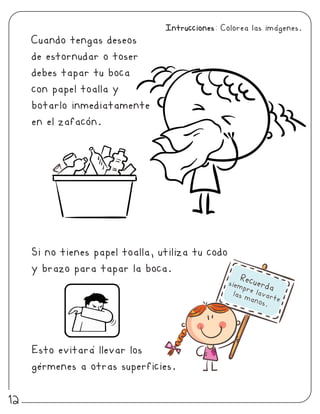 Cuando tengas deseos
de estornudar o toser
debes tapar tu boca
con papel toalla y
botarlo inmediatamente
en el zafacon.
Si no tienes papel toalla, utiliza tu codo
y brazo para tapar la boca.
Esto evitara llevar los
germenes a otras superficies.
Recuerdasiempre lavarte
las manos.
Intrucciones: Colorea las imagenes.
12
 
