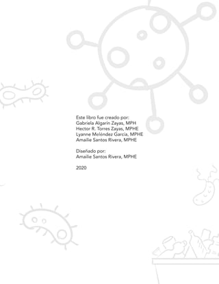Este libro fue creado por:
Gabriela Algarín Zayas, MPH
Hector R. Torres Zayas, MPHE
Lyanne Meléndez García, MPHE
Amailie Santos Rivera, MPHE
Diseñado por:
Amailie Santos Rivera, MPHE
2020
 