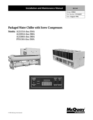 ©1996 McQuay International
Packaged Water Chiller with Screw Compressors
Models: ALS125A thru 204A
ALS205A thru 280A
ALS300A thru 380A
PFS150A thru 200A
®
Installation and Maintenance Manual IM 549
Group: Chiller
Part Number: 5714335Y
Date: August 1996
 