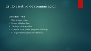 Estilo asertivo de comunicación
Conducta no verbal
▪ Buen contacto visual.
▪ Postura relajada y firme.
▪ Voz fuerte, firme y audible.
▪ Expresión facial y tonos apropiados al mensaje.
▪ Se asegura de la comprensión del mensaje.
 