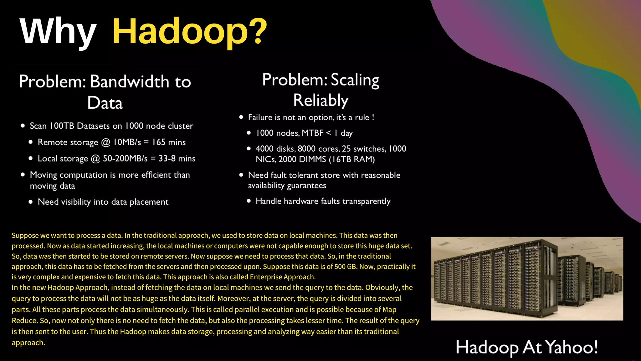Why Hadoop?
Suppose we want to process a data. In the traditional approach, we used to store data on local machines. This data was then
processed. Now as data started increasing, the local machines or computers were not capable enough to store this huge data set.
So, data was then started to be stored on remote servers. Now suppose we need to process that data. So, in the traditional
approach, this data has to be fetched from the servers and then processed upon. Suppose this data is of 500 GB. Now, practically it
is very complex and expensive to fetch this data. This approach is also called Enterprise Approach.
In the new Hadoop Approach, instead of fetching the data on local machines we send the query to the data. Obviously, the
query to process the data will not be as huge as the data itself. Moreover, at the server, the query is divided into several
parts. All these parts process the data simultaneously. This is called parallel execution and is possible because of Map
Reduce. So, now not only there is no need to fetch the data, but also the processing takes lesser time. The result of the query
is then sent to the user. Thus the Hadoop makes data storage, processing and analyzing way easier than its traditional
approach.
 
