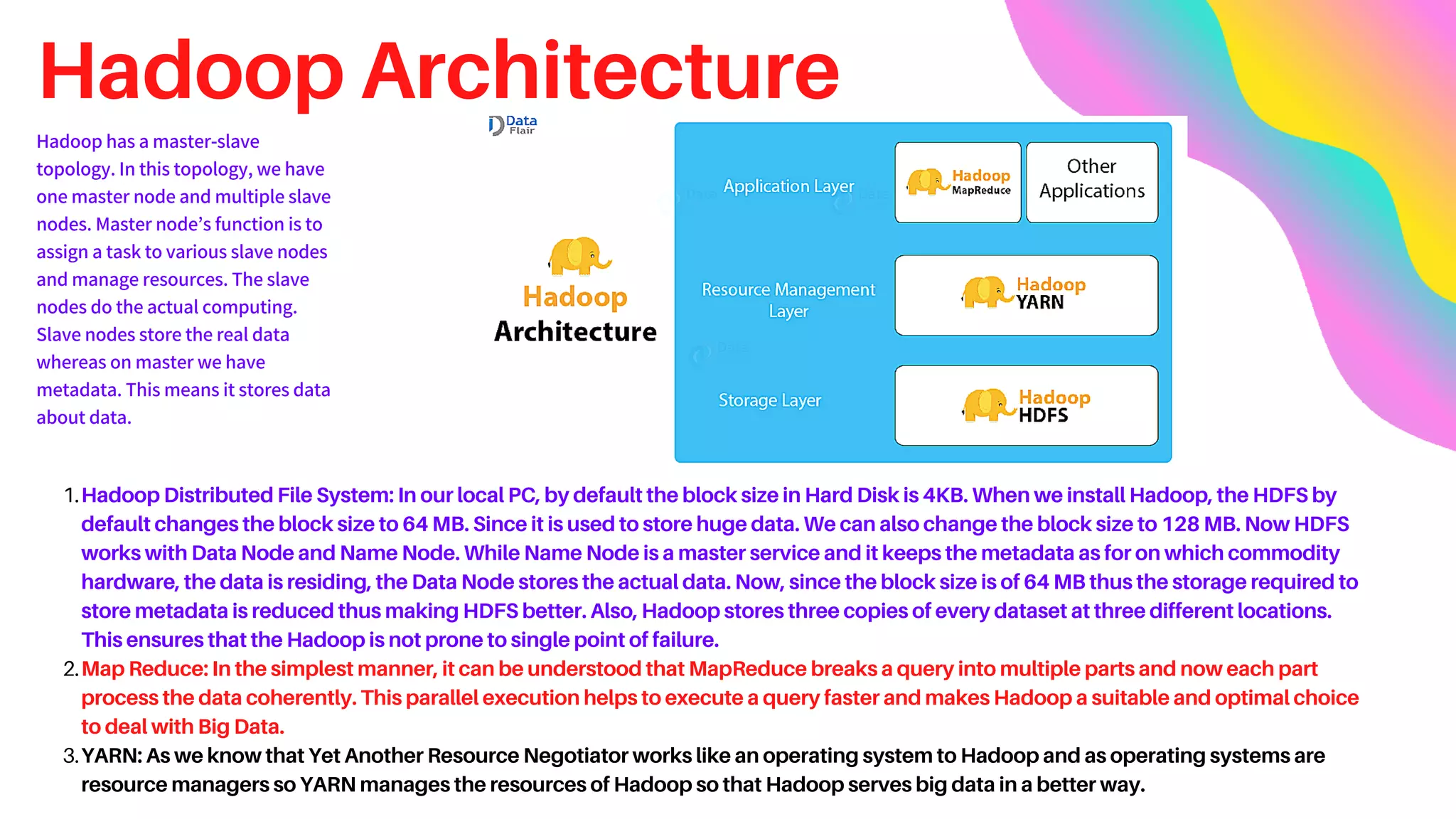 Hadoop Architecture
Hadoop Distributed File System: In our local PC, by default the block size in Hard Disk is 4KB. When we install Hadoop, the HDFS by
default changes the block size to 64 MB. Since it is used to store huge data. We can also change the block size to 128 MB. Now HDFS
works with Data Node and Name Node. While Name Node is a master service and it keeps the metadata as for on which commodity
hardware, the data is residing, the Data Node stores the actual data. Now, since the block size is of 64 MB thus the storage required to
store metadata is reduced thus making HDFS better. Also, Hadoop stores three copies of every dataset at three different locations.
This ensures that the Hadoop is not prone to single point of failure.
Map Reduce: In the simplest manner, it can be understood that MapReduce breaks a query into multiple parts and now each part
process the data coherently. This parallel execution helps to execute a query faster and makes Hadoop a suitable and optimal choice
to deal with Big Data.
YARN: As we know that Yet Another Resource Negotiator works like an operating system to Hadoop and as operating systems are
resource managers so YARN manages the resources of Hadoop so that Hadoop serves big data in a better way.
1.
2.
3.
Hadoop has a master-slave
topology. In this topology, we have
one master node and multiple slave
nodes. Master node’s function is to
assign a task to various slave nodes
and manage resources. The slave
nodes do the actual computing.
Slave nodes store the real data
whereas on master we have
metadata. This means it stores data
about data.
 