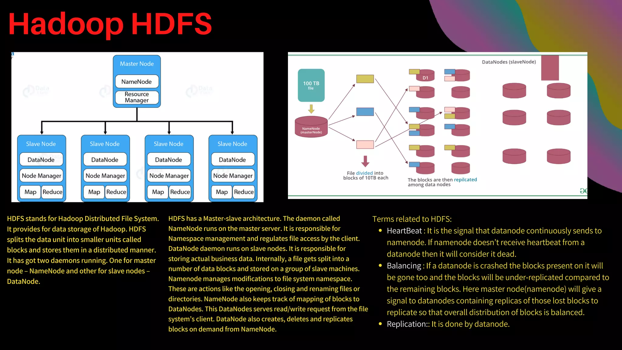 Hadoop HDFS
HDFS stands for Hadoop Distributed File System.
It provides for data storage of Hadoop. HDFS
splits the data unit into smaller units called
blocks and stores them in a distributed manner.
It has got two daemons running. One for master
node – NameNode and other for slave nodes –
DataNode.
HDFS has a Master-slave architecture. The daemon called
NameNode runs on the master server. It is responsible for
Namespace management and regulates file access by the client.
DataNode daemon runs on slave nodes. It is responsible for
storing actual business data. Internally, a file gets split into a
number of data blocks and stored on a group of slave machines.
Namenode manages modifications to file system namespace.
These are actions like the opening, closing and renaming files or
directories. NameNode also keeps track of mapping of blocks to
DataNodes. This DataNodes serves read/write request from the file
system’s client. DataNode also creates, deletes and replicates
blocks on demand from NameNode.
HeartBeat : It is the signal that datanode continuously sends to
namenode. If namenode doesn’t receive heartbeat from a
datanode then it will consider it dead.
Balancing : If a datanode is crashed the blocks present on it will
be gone too and the blocks will be under-replicated compared to
the remaining blocks. Here master node(namenode) will give a
signal to datanodes containing replicas of those lost blocks to
replicate so that overall distribution of blocks is balanced.
Replication:: It is done by datanode.
Terms related to HDFS:
 