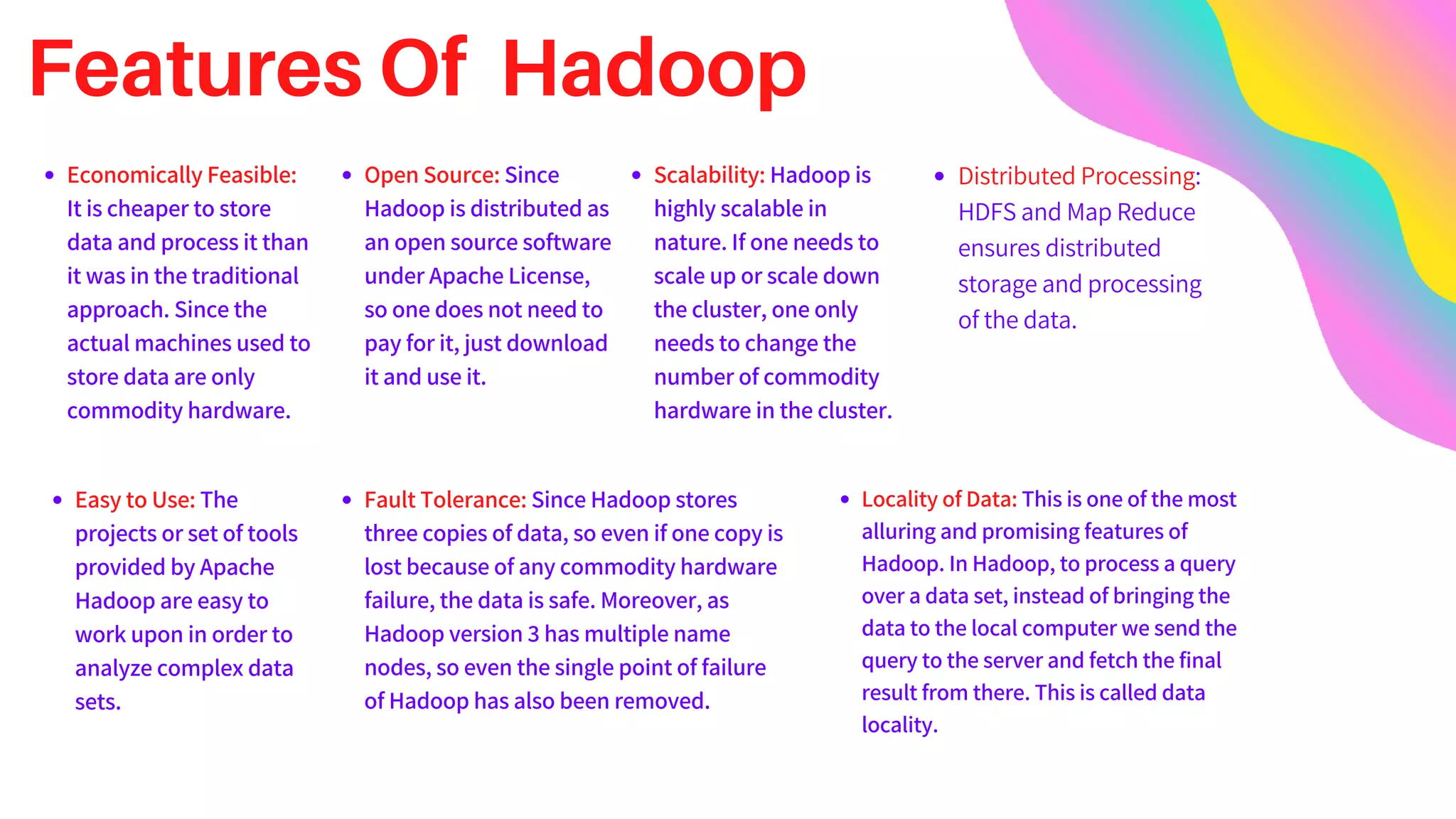 Features Of Hadoop
Economically Feasible:
It is cheaper to store
data and process it than
it was in the traditional
approach. Since the
actual machines used to
store data are only
commodity hardware.
Easy to Use: The
projects or set of tools
provided by Apache
Hadoop are easy to
work upon in order to
analyze complex data
sets.
Open Source: Since
Hadoop is distributed as
an open source software
under Apache License,
so one does not need to
pay for it, just download
it and use it.
Scalability: Hadoop is
highly scalable in
nature. If one needs to
scale up or scale down
the cluster, one only
needs to change the
number of commodity
hardware in the cluster.
Fault Tolerance: Since Hadoop stores
three copies of data, so even if one copy is
lost because of any commodity hardware
failure, the data is safe. Moreover, as
Hadoop version 3 has multiple name
nodes, so even the single point of failure
of Hadoop has also been removed.
Locality of Data: This is one of the most
alluring and promising features of
Hadoop. In Hadoop, to process a query
over a data set, instead of bringing the
data to the local computer we send the
query to the server and fetch the final
result from there. This is called data
locality.
Distributed Processing:
HDFS and Map Reduce
ensures distributed
storage and processing
of the data.
 