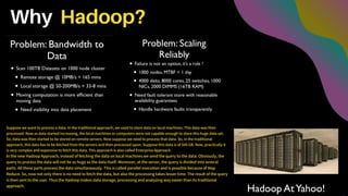 Why Hadoop?
Suppose we want to process a data. In the traditional approach, we used to store data on local machines. This data was then
processed. Now as data started increasing, the local machines or computers were not capable enough to store this huge data set.
So, data was then started to be stored on remote servers. Now suppose we need to process that data. So, in the traditional
approach, this data has to be fetched from the servers and then processed upon. Suppose this data is of 500 GB. Now, practically it
is very complex and expensive to fetch this data. This approach is also called Enterprise Approach.
In the new Hadoop Approach, instead of fetching the data on local machines we send the query to the data. Obviously, the
query to process the data will not be as huge as the data itself. Moreover, at the server, the query is divided into several
parts. All these parts process the data simultaneously. This is called parallel execution and is possible because of Map
Reduce. So, now not only there is no need to fetch the data, but also the processing takes lesser time. The result of the query
is then sent to the user. Thus the Hadoop makes data storage, processing and analyzing way easier than its traditional
approach.
 