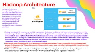 Hadoop Architecture
Hadoop Distributed File System: In our local PC, by default the block size in Hard Disk is 4KB. When we install Hadoop, the HDFS by
default changes the block size to 64 MB. Since it is used to store huge data. We can also change the block size to 128 MB. Now HDFS
works with Data Node and Name Node. While Name Node is a master service and it keeps the metadata as for on which commodity
hardware, the data is residing, the Data Node stores the actual data. Now, since the block size is of 64 MB thus the storage required to
store metadata is reduced thus making HDFS better. Also, Hadoop stores three copies of every dataset at three different locations.
This ensures that the Hadoop is not prone to single point of failure.
Map Reduce: In the simplest manner, it can be understood that MapReduce breaks a query into multiple parts and now each part
process the data coherently. This parallel execution helps to execute a query faster and makes Hadoop a suitable and optimal choice
to deal with Big Data.
YARN: As we know that Yet Another Resource Negotiator works like an operating system to Hadoop and as operating systems are
resource managers so YARN manages the resources of Hadoop so that Hadoop serves big data in a better way.
1.
2.
3.
Hadoop has a master-slave
topology. In this topology, we have
one master node and multiple slave
nodes. Master node’s function is to
assign a task to various slave nodes
and manage resources. The slave
nodes do the actual computing.
Slave nodes store the real data
whereas on master we have
metadata. This means it stores data
about data.
 