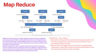 Map Reduce
MapReduce is the processing layer of Hadoop. MapReduce programming model is designed for
processing large volumes of data in parallel by dividing the work into a set of independent tasks.
You need to put business logic in the way MapReduce works and rest things will be taken care by
the framework. Work (complete job) which is submitted by the user to master is divided into small
works (tasks) and assigned to slaves.
MapReduce programs are written in a particular style influenced by functional programming
constructs, specifical idioms for processing lists of data. Here in MapReduce, we get inputs from a
list and it converts it into output which is again a list. It is the heart of Hadoop. Hadoop is so much
powerful and efficient due to MapRreduce as here parallel processing is done.
Map() performs sorting and filtering of data and thereby organizing them in the
form of group. Map generates a key-value pair based result which is later on
processed by the Reduce() method.
Reduce(), as the name suggests does the summarization by aggregating the
mapped data. In simple, Reduce() takes the output generated by Map() as input
and combines those tuples into smaller set of tuples
Two Key Words :- 1. Map , 2.Reduce
1.
2.
 