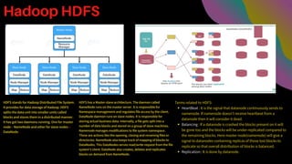 Hadoop HDFS
HDFS stands for Hadoop Distributed File System.
It provides for data storage of Hadoop. HDFS
splits the data unit into smaller units called
blocks and stores them in a distributed manner.
It has got two daemons running. One for master
node – NameNode and other for slave nodes –
DataNode.
HDFS has a Master-slave architecture. The daemon called
NameNode runs on the master server. It is responsible for
Namespace management and regulates file access by the client.
DataNode daemon runs on slave nodes. It is responsible for
storing actual business data. Internally, a file gets split into a
number of data blocks and stored on a group of slave machines.
Namenode manages modifications to file system namespace.
These are actions like the opening, closing and renaming files or
directories. NameNode also keeps track of mapping of blocks to
DataNodes. This DataNodes serves read/write request from the file
system’s client. DataNode also creates, deletes and replicates
blocks on demand from NameNode.
HeartBeat : It is the signal that datanode continuously sends to
namenode. If namenode doesn’t receive heartbeat from a
datanode then it will consider it dead.
Balancing : If a datanode is crashed the blocks present on it will
be gone too and the blocks will be under-replicated compared to
the remaining blocks. Here master node(namenode) will give a
signal to datanodes containing replicas of those lost blocks to
replicate so that overall distribution of blocks is balanced.
Replication:: It is done by datanode.
Terms related to HDFS:
 