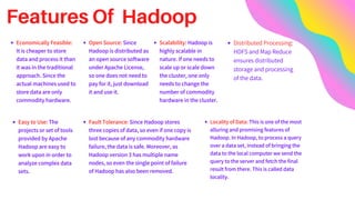 Features Of Hadoop
Economically Feasible:
It is cheaper to store
data and process it than
it was in the traditional
approach. Since the
actual machines used to
store data are only
commodity hardware.
Easy to Use: The
projects or set of tools
provided by Apache
Hadoop are easy to
work upon in order to
analyze complex data
sets.
Open Source: Since
Hadoop is distributed as
an open source software
under Apache License,
so one does not need to
pay for it, just download
it and use it.
Scalability: Hadoop is
highly scalable in
nature. If one needs to
scale up or scale down
the cluster, one only
needs to change the
number of commodity
hardware in the cluster.
Fault Tolerance: Since Hadoop stores
three copies of data, so even if one copy is
lost because of any commodity hardware
failure, the data is safe. Moreover, as
Hadoop version 3 has multiple name
nodes, so even the single point of failure
of Hadoop has also been removed.
Locality of Data: This is one of the most
alluring and promising features of
Hadoop. In Hadoop, to process a query
over a data set, instead of bringing the
data to the local computer we send the
query to the server and fetch the final
result from there. This is called data
locality.
Distributed Processing:
HDFS and Map Reduce
ensures distributed
storage and processing
of the data.
 