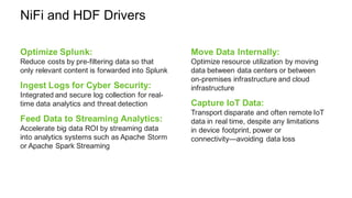 NiFi and HDF Drivers
Optimize Splunk:
Reduce costs by pre-filtering data so that
only relevant content is forwarded into Splunk
Ingest Logs for Cyber Security:
Integrated and secure log collection for real-
time data analytics and threat detection
Feed Data to Streaming Analytics:
Accelerate big data ROI by streaming data
into analytics systems such as Apache Storm
or Apache Spark Streaming
Move Data Internally:
Optimize resource utilization by moving
data between data centers or between
on-premises infrastructure and cloud
infrastructure
Capture IoT Data:
Transport disparate and often remote IoT
data in real time, despite any limitations
in device footprint, power or
connectivity—avoiding data loss
 
