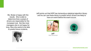 www.hortonworks.com
Ms. Brady is happy with the
results. She is able to
determine that a subset of
drivers are responsible for the
increased cost. But like most
managers she is not happy for
long. Now she wants to be able
to predict future incidents.
Data Scientist
Machine Leaning
Jeff points out that HDP has tremendous statistical algorithm library
and he can use these library to predict which drivers are likely to
have an event before the event occurs.
Jeff
 