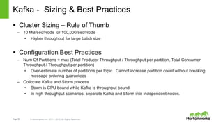 Page 58 © Hortonworks Inc. 2011 – 2015. All Rights Reserved
Kafka - Sizing & Best Practices
§ Cluster Sizing – Rule of Thumb
– 10 MB/sec/Node or 100,000/sec/Node
• Higher throughput for large batch size
§ Configuration Best Practices
– Num Of Partitions = max (Total Producer Throughput / Throughput per partition, Total Consumer
Throughput / Throughput per partition)
• Over-estimate number of partitions per topic. Cannot increase partition count without breaking
message ordering guarantees
– Collocate Kafka and Storm process
• Storm is CPU bound while Kafka is throughput bound
• In high throughput scenarios, separate Kafka and Storm into independent nodes.
 