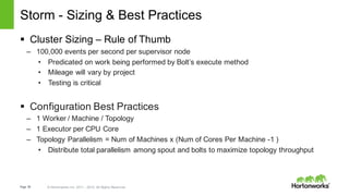 Page 59 © Hortonworks Inc. 2011 – 2015. All Rights Reserved
Storm - Sizing & Best Practices
§ Cluster Sizing – Rule of Thumb
– 100,000 events per second per supervisor node
• Predicated on work being performed by Bolt’s execute method
• Mileage will vary by project
• Testing is critical
§ Configuration Best Practices
– 1 Worker / Machine / Topology
– 1 Executor per CPU Core
– Topology Parallelism = Num of Machines x (Num of Cores Per Machine -1 )
• Distribute total parallelism among spout and bolts to maximize topology throughput
 