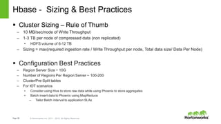 Page 60 © Hortonworks Inc. 2011 – 2015. All Rights Reserved
Hbase - Sizing & Best Practices
§ Cluster Sizing – Rule of Thumb
– 10 MB/sec/node of Write Throughput
– 1-3 TB per node of compressed data (non replicated)
• HDFS volume of 6-12 TB
– Sizing = max(required ingestion rate / Write Throughput per node, Total data size/ Data Per Node)
§ Configuration Best Practices
– Region Server Size ~ 10G
– Number of Regions Per Region Server ~ 100-200
– Cluster/Pre-Split tables
– For IOT scenarios
• Consider using Hive to store raw data while using Phoenix to store aggregates
• Batch insert data to Phoenix using MapReduce
– Tailor Batch interval to application SLAs
 