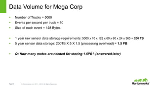 Page 64 © Hortonworks Inc. 2011 – 2015. All Rights Reserved
Data Volume for Mega Corp
§ Number of Trucks = 5000
§ Events per second per truck = 10
§ Size of each event = 128 Bytes
§ 1 year raw sensor data storage requirements: 5000 x 10 x 128 x 60 x 60 x 24 x 365 = 200 TB
§ 5 year sensor data storage: 200TB X 5 X 1.5 (processing overhead) = 1.5 PB
§ Q: How many nodes are needed for storing 1.5PB? (answered later)
 