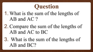 1. What is the sum of the lengths of
AB and AC ?
2. Compare the sum of the lengths of
AB and AC to BC
3. What is the sum of the lengths of
AB and BC?
Question
 