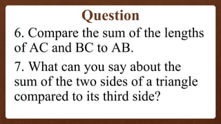 6. Compare the sum of the lengths
of AC and BC to AB.
7. What can you say about the
sum of the two sides of a triangle
compared to its third side?
Question
 